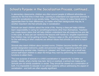 In elementary classrooms, children are often around people of different ethnicities or
cultures for the ﬁrst time in their lives. Learning to understand and appreciate diversity is
crucial for socialization in our society today. Teaching children to make friends and to
appreciate them for their differences, no matter what their backgrounds may be, is
another important role that schools play in socialization.
Schools can teach children about the circle of life. Having a class pet helps children
learn responsibility in caring for something/someone other than themselves. Teachers
can create lesson plans that will help children understand how all creatures live and die
in this cycle. A class pet can reinforce the lessons with hands-on, tangible experiences
that children may not be getting at home. Placing a value on life, and creating concern
for the well-being of other creatures are ethical values that schools can serve to teach
children.
Schools also teach children about societal norms. Children become familiar with using
gender-designated restrooms, public and personal hygiene, respecting authority and
understanding societal roles. Insisting on ʻpleasesʼ and ʻthank yousʼ are a small way
school staff teach children to attain the things they want by performing the necessary
functions to attain them.
The core purpose of schools in a childʼs socialization is ʻopportunityʼ to better our
society. Ideally, what a family may lack, fail-in or overlook, a school can make-up for.
Schools are not strictly academic or social. They should be viewed as a combination of
both. It is impossible to educate in our school systems without addressing the aspect of
socialization - and both are often equally signiﬁcant.
School’s Purpose in the Socialization Process, continued…
 