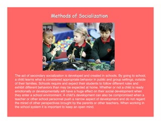 Methods of Socialization
The act of secondary socialization is developed and created in schools. By going to school,
a child learns what is considered appropriate behavior in public and group settings, outside
of their families. Schools require and expect their students to follow different rules and
exhibit different behaviors than may be expected at home. Whether or not a child is ready
emotionally or developmentally will have a huge effect on their social development when
they enter a school environment. A childʼs development can also be compromised when a
teacher or other school personnel push a narrow aspect of development and do not regard
the mired of other perspectives brought by the parents or other teachers. When working in
the school system it is important to keep an open mind.
 