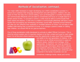 Methods of Socialization, continued…
Two major skills necessary to begin developing your childʼs socialization success in a
school are to address their language development and self-regulation. Children who are
ready for their ﬁrst step into a school setting, such as Kindergarten or another equivalent,
can communicate effectively and are able to concentrate and focus on a single task for a
certain period of time. To succeed in school, a child must be able to communicate their
basic needs and desires. A child who is unable to communicate effectively will have a much
harder time succeeding and developing necessary social skills. Expected school behavior
will often be very different than expected or modeled behavior at home. It is not easy to alter
instilled child-rearing that is practiced at home, or to change a parentʼs ideals on raising
their children, nor should this be our goal as teachers.
One of three socialization skills developed by schools is called Ofﬁcial Curriculum. This is
what the school system and itʼs teachers declare to be their content and goal for each grade
level. It is at this point where teachers have the opportunity to pass down their knowledge
and skills to the next generation of children. It can
also serve as an ofﬁcial environment to pass-on
cultural values, traditions and heritage, when
appropriate. As teachers, we must be careful to
provide enough information about other cultures
and traditions without offering any stereotypes or
bias. This form of curriculum often reinforces what
is learned in the family household, but can
sometimes challenge family values and norms.
 