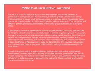 The second form, Social Curriculum, entails learning what appropriate behavior is,
particularly in peer groups, and not necessarily friendship groups. This involves having
children working in teams, small and large groups or organized sports. Sometimes, these
groups will include people the child doesnʼt get along with or agree with. This reinforces and
deepens gender role socialization started by the family group and continued in the peer
group.
A third form of curriculum developed in schools is called Hidden Curriculum. This includes
learning the rules of behavior needed to function in formally-organized groups. For example,
turning in assignments on time, along with acknowledging that all teachers do not have the
same rules or expectations. Hidden curriculum also includes teaching children about
national pride and democracy. For example, many schools in the U.S. require their children
to learn the Pledge of Allegiance or to recite the Bill of Rights. This develops self-reliance
and obedience and helps to prepare a child for the formal organization necessary in the
adult world.
Overall, the school setting is a very important building block to a childʼs overall social
development. Children learn about socially acceptable behavior, how to work with people
they do not agree with and are exposed to different cultures and traditions. They are being
introduced to skills necessary to succeed in the real world. These methods are crucial to
proper socialization in children.
Methods of Socialization, continued…
 