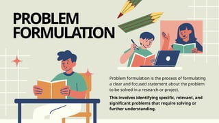 PROBLEM
FORMULATION
Problem formulation is the process of formulating
a clear and focused statement about the problem
to be solved in a research or project.
This involves identifying specific, relevant, and
significant problems that require solving or
further understanding.
 