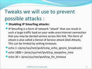 Tweaks we will use to prevent
possible attacks :
Disabling IP Smurfing attacks:
IP Smurfing is a form of network "attack" that can result in

such a large traffic load on your wide-area Internet connection
that you may be denied service across this link. This form of
attack is also called a Denial of Service attack (DoS Attack),
This can be limited by setting timeouts.
echo 1 >/proc/sys/net/ipv4/icmp_echo_ignore_broadcasts
echo 1800 > /proc/sys/net/ipv4/tcp_keepalive_time
echo 30 > /proc/sys/net/ipv4/tcp_fin_timeout
ISSM564-Firewall Fundamentals

11

 