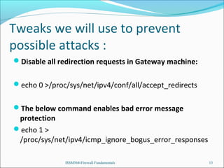 Tweaks we will use to prevent
possible attacks :
Disable all redirection requests in Gateway machine:
echo 0 >/proc/sys/net/ipv4/conf/all/accept_redirects
The below command enables bad error message

protection
echo 1 >
/proc/sys/net/ipv4/icmp_ignore_bogus_error_responses
ISSM564-Firewall Fundamentals

13

 