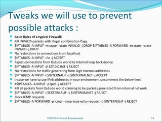 Tweaks we will use to prevent
possible attacks :
 Basic Rules of a typical Firewall:
 Kill INVALID packets with illegal combination flags.
 $IPTABLES -A INPUT -m state --state INVALID -j DROP $IPTABLES -A FORWARD -m state --state













INVALID -j DROP
No restrictions to connections from localhost
$IPTABLES -A INPUT -i lo -j ACCEPT
Reject connections from Outside world to Internal loop back device.
$IPTABLES -A INPUT -d 127.0.0.0/8 -j REJECT
No restrictions for traffic generating from legit internal addresses
$IPTABLES -A INPUT -i $INTERNALIF -s $INTERNALNET -j ACCEPT
Incase we have to use IPv6 addresses in your environment uncomment the below line:
#$IPTABLES -A INPUT -p ipv6 -j ACCEPT
Kill all packets from Outside world claiming to be packets generated from Internal network.
$IPTABLES -A INPUT -i $EXTERNALIF -s $INTERNALNET -j REJECT
Block ICMP requests.
$IPTABLES -A FORWARD -p icmp --icmp-type echo-request -o $INTERNALIF -j REJECT

ISSM564-Firewall Fundamentals

14

 