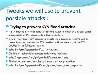 Tweaks we will use to prevent
possible attacks :
Trying to prevent SYN flood attacks:
 A SYN flood is a form of denial-of-service attack in which an attacker sends

a succession of SYN requests to a target's system.
 One of most important steps is to enable the operating system's built-in
protection mechanisms like SYN cookies. In Linux, we can set the SYN
Cookies in the following manner.
 echo 1 > /proc/sys/net/ipv4/tcp_syncookies
 Disable all redirection requests in Gateway machine:
 echo 0 >/proc/sys/net/ipv4/conf/all/accept_redirects
 The below command enables bad error message protection
 echo 1 > /proc/sys/net/ipv4/icmp_ignore_bogus_error_responses
ISSM564-Firewall Fundamentals

15

 