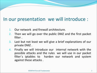 In our presentation we will introduce :
Our network and firewall architecture.
Then we will go over the public DMZ and the first packet
filter .
3. Last but not least we will give a brief explanations of our
private DMZ .
4. Finally we will introduce our internal network with the
possible attacks and the rules we will use in our packet
filter`s iptables to harden our network and system
against these attacks .
1.
2.

ISSM564-Firewall Fundamentals

2

 