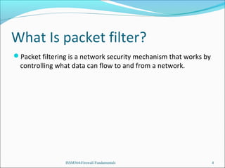 What Is packet filter?
Packet filtering is a network security mechanism that works by

controlling what data can flow to and from a network.

ISSM564-Firewall Fundamentals

4

 