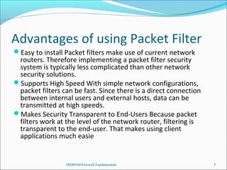 Advantages of using Packet Filter
Easy to install Packet filters make use of current network

routers. Therefore implementing a packet filter security
system is typically less complicated than other network
security solutions.
Supports High Speed With simple network configurations,
packet filters can be fast. Since there is a direct connection
between internal users and external hosts, data can be
transmitted at high speeds.
Makes Security Transparent to End-Users Because packet
filters work at the level of the network router, filtering is
transparent to the end-user. That makes using client
applications much easie

ISSM564-Firewall Fundamentals

5

 