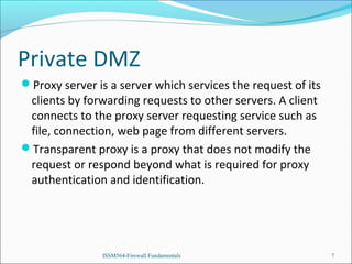 Private DMZ
Proxy server is a server which services the request of its

clients by forwarding requests to other servers. A client
connects to the proxy server requesting service such as
file, connection, web page from different servers.
Transparent proxy is a proxy that does not modify the
request or respond beyond what is required for proxy
authentication and identification.

ISSM564-Firewall Fundamentals

7

 