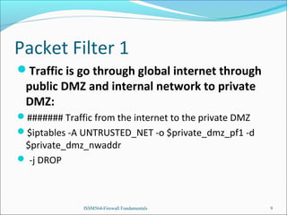 Packet Filter 1
Traffic is go through global internet through

public DMZ and internal network to private
DMZ:

####### Traffic from the internet to the private DMZ
$iptables -A UNTRUSTED_NET -o $private_dmz_pf1 -d

$private_dmz_nwaddr
 -j DROP

ISSM564-Firewall Fundamentals

9

 