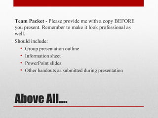 Team Packet - Please provide me with a copy BEFORE
you present. Remember to make it look professional as
well.
Should include:
• Group presentation outline
• Information sheet
• PowerPoint slides
• Other handouts as submitted during presentation

Above All….

 