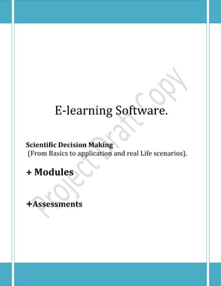 centerbottom10500090000centercenter0105000centercenter0105000centertop10500090000                          E-learning Software.                      Scientific Decision Making (From Basics to application and real Life scenarios).+ Modules+ Assessments<br /> Contents                                                                  Pages                                          <br />Introduction                                                                         III<br />Title                                                                                        IV<br />Keywords                                                                              IV<br />Problem Definition                                                             IV<br />Aims                                                                                     IV-V<br />Objectives                                                                              V<br />Evidence of Requirements                                                 V<br />Context Description                                                         V-VI<br />Research Method                                                                VI<br />Brief Product Description                                                 VI<br />Deliverables                                                                        VI<br />Outcome/Product Evaluation Approach                       VII<br />Resources                                                                             VII<br />Bibliography                                                                        VII Project Plan                                                                         VIII<br /> <br />Introduction.<br />This project is being created as a result of the necessity of the issue being treated in it (Scientific Decision Making).<br />A recent interview session showed us that majority of setbacks, errors, closed down companies and retrenched / sacked managers and workers are a result of improper or wrong decision at one stage or the other and this led to our conclusion of creating an e-learning software that will teach the affected people and final year IT students “Scientific Decision making” in details which includes a proper explanation of its’ concepts, application and real life scenarios where it’s application was very helpful.<br />Also, we considered final year IT students because we saw early knowledge of this technique and its application being beneficial to them as it will equip them for the task ahead though we did not restrict it for their use only. Their business and arts counterparts could also use it since decision making is not limited to a certain group of people.<br />,[object Object],                                                                 <br />BibliographyScientific Data for Decision Making Toward Sustainable Developmentby Paul F. Uhlir, Director, U.S. National Committee for CODATA, U.S. National Committee for CODATA, National Research Council, Senegal National Committee for CODATATools for ThinkingMichael PiddPublication date: 02 Oct 2009The Project Manager's Guide to Making Successful DecisionsRobert A Powell, Dennis M BuedeSuccessful Decision-makingKen LawsonEffective Decision MakingJohn AdairProjects in Computing and Information Systems: A student’s guide, Addison Wesley 2009, edition 2, ISBN 978-0-273-72131-4Dawson, C.W.     <br />