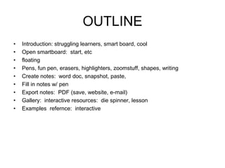 OUTLINE Introduction: struggling learners, smart board, cool Open smartboard:  start, etc floating Pens, fun pen, erasers, highlighters, zoomstuff, shapes, writing Create notes:  word doc, snapshot, paste,  Fill in notes w/ pen Export notes:  PDF (save, website, e-mail) Gallery:  interactive resources:  die spinner, lesson Examples  refernce:  interactive 
