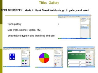 Title:   Gallery TEXT ON SCREEN:  starts in blank Smart Notebook, go to gallery and insert Open gallery Dice (roll), spinner, vortex, MC Show how to type in and then drag and use 