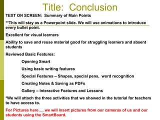 Title:  Conclusion TEXT ON SCREEN:  Summary of Main Points **This will stay as a Powerpoint slide. We will use animations to introduce every bullet point.  Excellent for visual learners Ability to save and reuse material good for struggling learners and absent students Reviewed Basic Features: Opening Smart Using basic writing features Special Features – Shapes, special pens,  word recognition Creating Notes & Saving as PDFs Gallery – Interactive Features and Lessons *We will attach the three activities that we showed in the tutorial for teachers to have access to.  For Pictures here…. we will insert pictures from our cameras of us and our students using the SmartBoard.  