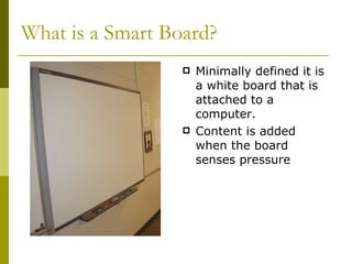 What is a Smart Board? Minimally defined it is a white board that is attached to a computer. Content is added when the board senses pressure 