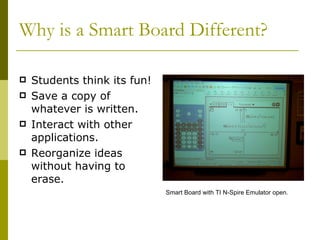 Why is a Smart Board Different? Students think its fun! Save a copy of whatever is written. Interact with other applications. Reorganize ideas without having to erase. Smart Board with TI N-Spire Emulator open. 