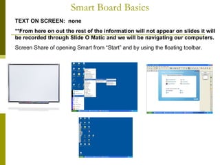 Smart Board Basics TEXT ON SCREEN:  none **From here on out the rest of the information will not appear on slides it will be recorded through Slide O Matic and we will be navigating our computers.  Screen Share of opening Smart from “Start” and by using the floating toolbar.  