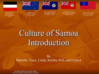 Culture of Samoa Introduction By Danielle, Tracy, Linda, Kaisha, Will, and Connor Flag of German Samoa March 1, 1900  to August 29, 1914 Flag of Samoa  August 29, 1914 to  July 30, 1922  Blue Ensign of Western Samoa July 30, 1922 to  January 1, 1962 Red Ensign of Western Samoa January 16, 1925 to  January 1, 1962 Flag of Western Samoa between May 26, 1948 to February 24, 1949. Danielle Kingsbury and Linda Scales http://en.wikipedia.org/wiki/Flag_of_Samoa 