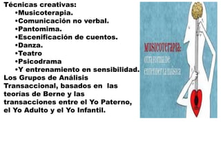 Técnicas creativas:
•Musicoterapia.
•Comunicación no verbal.
•Pantomima.
•Escenificación de cuentos.
•Danza.
•Teatro
•Psicodrama
•Y entrenamiento en sensibilidad.
Los Grupos de Análisis
Transaccional, basados en las
teorías de Berne y las
transacciones entre el Yo Paterno,
el Yo Adulto y el Yo Infantil.
 
