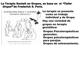 La Terapia Gestalt en Grupos, se basa en el “Taller
Grupal” de Frederick S. Perls.
La terapia se presenta
como un trabajo
individual y de Grupo.
Hay una variedad de
grupos en terapia
gestáltica:
Grupos Psicoterapéuticos
generales.
Grupos psicoterapéuticos
para parejas.
Grupos de entrenamiento.
 