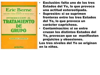 • Exclusión: falta uno de los tres
Estados del Yo, lo que provoca
una actitud estereotipada.
• Supresión: si se suprimen
fronteras entre los tres Estados
del Yo, lo que provoca un
carácter caprichoso.
• Contaminación: si se entre
cruzan los distintos Estados del
Yo, provocan que se manifiesten
prejuicios y obsesiones.
Los tres niveles del Yo se originan
en la niñez.
 