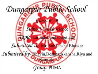 Dungarpur Public School
               Class- 6TH B
          Subject- Social science
       Topic- Latitudes and longitudes
   Submitted to- Mr. Subhanshu Bhaskar
Submitted by- Bhavin,Deshna,Akansha,Riya and
                  Samyak
               Group- PUMA
 