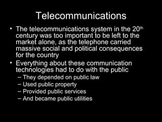 Telecommunications The telecommunications system in the 20 th  century was too important to be left to the market alone, as the telephone carried massive social and political consequences for the country Everything about these communication technologies had to do with the public  They depended on public law Used public property Provided public services And became public utilities  