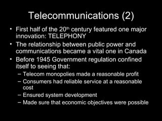 Telecommunications (2) First half of the 20 th  century featured one major innovation: TELEPHONY The relationship between public power and communications became a vital one in Canada Before 1945 Government regulation confined itself to seeing that:  Telecom monopolies made a reasonable profit Consumers had reliable service at a reasonable cost Ensured system development Made sure that economic objectives were possible  