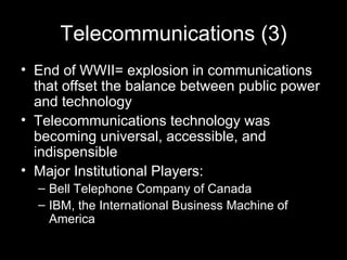 Telecommunications (3) End of WWII= explosion in communications that offset the balance between public power and technology Telecommunications technology was becoming universal, accessible, and indispensible Major Institutional Players: Bell Telephone Company of Canada IBM, the International Business Machine of America   