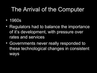 The Arrival of the Computer   1960s Regulators had to balance the importance of it’s development, with pressure over rates and services Governments never really responded to these technological changes in consistent ways   