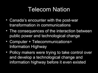 Telecom Nation Canada’s encounter with the post-war transformation in communications The consequences of the interaction between public power and technological change Computer + Telecommunications= Information Highway Policy makers were trying to take control over and develop a technological change and information highway before it even existed   