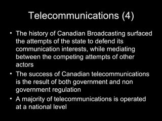 Telecommunications (4) The history of Canadian Broadcasting surfaced the attempts of the state to defend its communication interests, while mediating between the competing attempts of other actors  The success of Canadian telecommunications is the result of both government and non government regulation  A majority of telecommunications is operated at a national level 