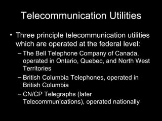 Telecommunication Utilities Three principle telecommunication utilities which are operated at the federal level: The Bell Telephone Company of Canada, operated in Ontario, Quebec, and North West Territories British Columbia Telephones, operated in British Columbia CN/CP Telegraphs (later Telecommunications), operated nationally 