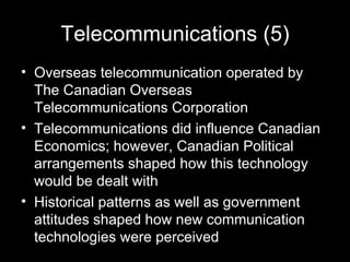 Telecommunications (5) Overseas telecommunication operated by The Canadian Overseas Telecommunications Corporation Telecommunications did influence Canadian Economics; however, Canadian Political arrangements shaped how this technology would be dealt with Historical patterns as well as government attitudes shaped how new communication technologies were perceived  