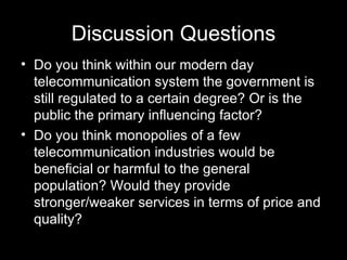 Discussion Questions Do you think within our modern day telecommunication system the government is still regulated to a certain degree? Or is the public the primary influencing factor? Do you think monopolies of a few telecommunication industries would be beneficial or harmful to the general population? Would they provide stronger/weaker services in terms of price and quality? 