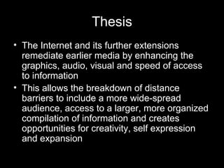 Thesis The Internet and its further extensions remediate earlier media by enhancing the graphics, audio, visual and speed of access to information This allows the breakdown of distance barriers to include a more wide-spread audience, access to a larger, more organized compilation of information and creates opportunities for creativity, self expression and expansion 