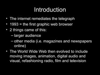 Introduction The internet remediates the telegraph 1993 = the first graphic web browser 2 things came of this: larger audience other media (i.e. magazines and newspapers online) The World Wide Web then evolved to include moving images, animation, digital audio and visual, refashioning radio, film and television 