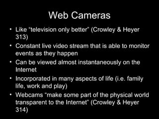 Web Cameras Like “television only better” (Crowley & Heyer 313)  Constant live video stream that is able to monitor events as they happen Can be viewed almost instantaneously on the Internet Incorporated in many aspects of life (i.e. family life, work and play) Webcams “make some part of the physical world transparent to the Internet” (Crowley & Heyer 314) 
