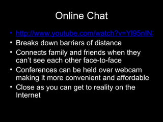 Online Chat http://www.youtube.com/watch?v=Yl95nIN3Jx8 Breaks down barriers of distance Connects family and friends when they can’t see each other face-to-face Conferences can be held over webcam making it more convenient and affordable Close as you can get to reality on the Internet 