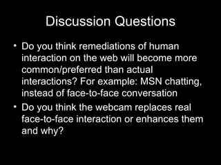 Discussion Questions Do you think remediations of human interaction on the web will become more common/preferred than actual interactions? For example: MSN chatting, instead of face-to-face conversation Do you think the webcam replaces real face-to-face interaction or enhances them and why? 