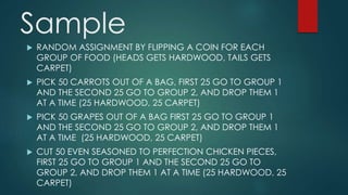 Sample 
 RANDOM ASSIGNMENT BY FLIPPING A COIN FOR EACH 
GROUP OF FOOD (HEADS GETS HARDWOOD, TAILS GETS 
CARPET) 
 PICK 50 CARROTS OUT OF A BAG, FIRST 25 GO TO GROUP 1 
AND THE SECOND 25 GO TO GROUP 2, AND DROP THEM 1 
AT A TIME (25 HARDWOOD, 25 CARPET) 
 PICK 50 GRAPES OUT OF A BAG FIRST 25 GO TO GROUP 1 
AND THE SECOND 25 GO TO GROUP 2, AND DROP THEM 1 
AT A TIME (25 HARDWOOD, 25 CARPET) 
 CUT 50 EVEN SEASONED TO PERFECTION CHICKEN PIECES, 
FIRST 25 GO TO GROUP 1 AND THE SECOND 25 GO TO 
GROUP 2, AND DROP THEM 1 AT A TIME (25 HARDWOOD, 25 
CARPET) 
 