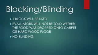 Blocking/Blinding 
 1 BLOCK WILL BE USED 
EVALUATORS WILL NOT BE TOLD WETHER 
THE FOOD WAS DROPPED ONTO CARPET 
OR HARD WOOD FLOOR 
NO BLINDING 
 