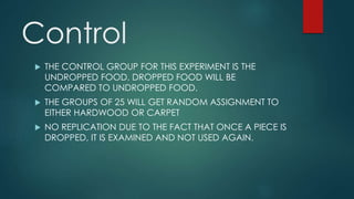 Control 
 THE CONTROL GROUP FOR THIS EXPERIMENT IS THE 
UNDROPPED FOOD. DROPPED FOOD WILL BE 
COMPARED TO UNDROPPED FOOD. 
 THE GROUPS OF 25 WILL GET RANDOM ASSIGNMENT TO 
EITHER HARDWOOD OR CARPET 
 NO REPLICATION DUE TO THE FACT THAT ONCE A PIECE IS 
DROPPED, IT IS EXAMINED AND NOT USED AGAIN. 
 