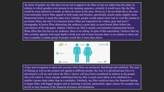 -In terms of gender, my film does not set out to appeal to the likes of one sex rather than the other. In
relation to which genders were present in my opening sequence, certainly it would seem like the film
would be more attractive to males as there are more in the story. However, I do not think this is the case.
Conventionally, horror films appeal to both males and females, specifically maybe males slightly more.
Paranormal horror is much the same story. Initially, people would expect more men to visit the cinema to
see horror films, but why? Is it because horror films are expected to be violent, gory and scary?
Iconography in horror films determines the audience a great deal, as most horror films follow the
conventions of the sub-genre. Indeed, I believe my film is mainly conventional of paranormal horror.
What effect this fact has on my audience, there is no telling. In spite of this uncertainty, I believe that my
film certainly appeals with equal depth to both men and women because there is no content to claim one
way or another a certain group of people would like it more than others.
-Class and occupation is taken into account when films are produced, distributed and exhibited. The style
of filming as well as the content will appeal to different people, the way it is advertised and who it is
advertised to will too and where the film is shown will have been considered in relation to the people
who will watch it. I have already established that my film is much more likely to be exhibited in a
smaller cinema chain rather than at a multiplex. Similarly, my film would not have the financial backup
of larger films with bigger budgets and so reaching everyone, particularly upper classes for example may
not be so easy because of the financial strictness and limitations.
 