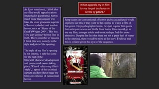 As I just mentioned, I think that
my film would appeal to those
interested in paranormal horror,
much more than anyone who
likes the more gruesome aspects
of horror in slasher and zombie
horror, such as ‘Shaun of the
Dead’ (Wright, 2004). This is a
very gory comedy horror film in
truth. There a number of reasons
I think this way, namely in the
style and plot of the opening.
The style of my film’s opening
is not intense, it sets the scene
for the rest of the
film with character development
and paranormal events taking
place. When I refer to my film’s
‘style’, I speak of the technical
aspects and how these make my
film conventional of paranormal
horror.
Jump scares are conventional of horror and so an audience would
expect to see this if they went to the cinema to watch a film of
this genre. On psychographic terms, I expect regular film goers
that anticipate scares and thrills from horror films would go to
see my film; younger adults and teens perhaps find this more
attractive. Despite the fact that there are not a great deal of scares
in the opening, there would be more as the story. I believe that
this is evident given the style of the sequence.
What appeals my in film
to my target audience in
terms of genre?
 