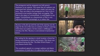 The setting for the opening is a stock location; a forest has
strong connotations to horror and mystery. This factor was
considered during the film ‘The Blair Witch Project’, a
very famous horror film.
The soundtrack appeals to a younger audience and shares
connotations of youth due to its upbeat-feel and its genre.
Mystery in the plot up until the end of the opening sets the
stage for the rest of the story to continue on from a opening
which does not explain a lot but creates a cliffhanger to
introduce the film. Mystery is conventional of paranormal
horror.
The protagonist and the antagonist are both generic
characters in my opinion. This meant that my audience can
understand their attitudes and values simply and enjoy the
story. They can relate to the protagonist too I feel, as he is
presented as just another teenage male out jogging. This
links to the aspect of verisimilitude; it could happen to any
jogger. Verisimilitude as a characteristic of film is very
important in horror, increasingly so, to induce fear.
 