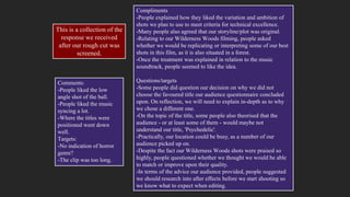 Compliments
-People explained how they liked the variation and ambition of
shots we plan to use to meet criteria for technical excellence.
-Many people also agreed that our storyline/plot was original.
-Relating to our Wilderness Woods filming, people asked
whether we would be replicating or interpreting some of our best
shots in this film, as it is also situated in a forest.
-Once the treatment was explained in relation to the music
soundtrack, people seemed to like the idea.
Questions/targets
-Some people did question our decision on why we did not
choose the favoured title our audience questionnaire concluded
upon. On reflection, we will need to explain in-depth as to why
we chose a different one.
-On the topic of the title, some people also theorised that the
audience - or at least some of them - would maybe not
understand our title, 'Psychedelic'.
-Practically, our location could be busy, as a number of our
audience picked up on.
-Despite the fact our Wilderness Woods shots were praised so
highly, people questioned whether we thought we would be able
to match or improve upon their quality.
-In terms of the advice our audience provided, people suggested
we should research into after effects before we start shooting so
we know what to expect when editing.
Comments:
-People liked the low
angle shot of the ball.
-People liked the music
syncing a lot.
-Where the titles were
positioned went down
well.
Targets:
-No indication of horror
genre?
-The clip was too long.
This is a collection of the
response we received
after our rough cut was
screened.
 