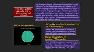 What did my audience
research provide in
terms of results and
evidence?
-For my audience research I mainly utilised questionnaires and open
screenings. The first allowed me to collate data and ideas on the
sequence from a number of people and generate a group of graphs to
show the results. The second refers to my film sequence being shown
to numerous people while I reviewed their reactions. This enabled me
to judge the reactions of an audience who had seem the film for the
first time. Such an activity will have provided me with a very useful
understanding of the views and attitudes of my target audience and to
judge whether it is positive or negative.
Was the setting effective?
Yes No
Was the setting effective?
Did you like how the entity was shown, and
was it shown enough?
Feedback was generally positive, praising the
shortness of the sighting adding to the intrigue,
however it needed to appear more malevolent.
Again the feedback was almost completely positive,
people liked the sound in our piece, and thought the
juxtaposition of the music was interesting and
engaging, however some found it odd at first.
Did you like our choice of
soundtrack? Please explain.
 