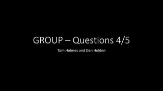 GROUP – Questions 4/5
Tom Holmes and Dan Holden
 
